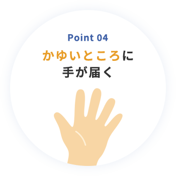 Point 04 かゆいところに手が届く